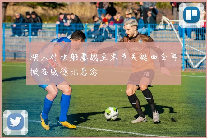 湖人对快船鏖战至末节关键回合再掀洛城德比悬念