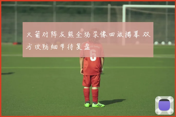 火箭对阵灰熊全场录像回放揭幕 双方攻防细节待复盘