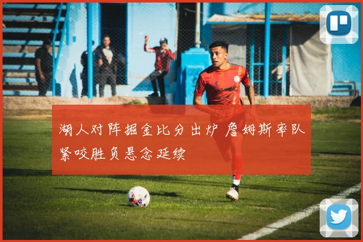 湖人对阵掘金比分出炉 詹姆斯率队紧咬胜负悬念延续