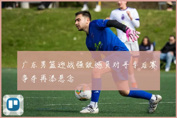 广东男篮迎战强敌憾负对手季后赛争夺再添悬念