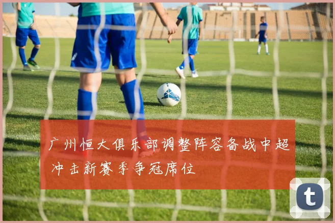 广州恒大俱乐部调整阵容备战中超 冲击新赛季争冠席位