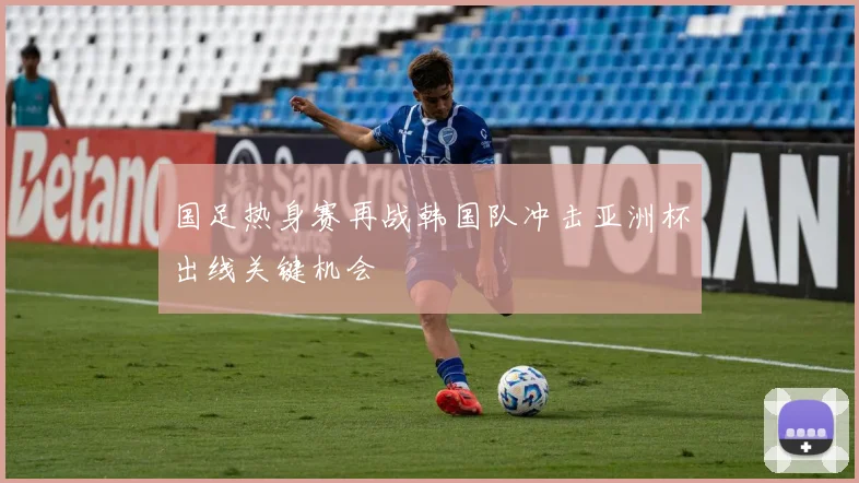 国足热身赛再战韩国队冲击亚洲杯出线关键机会